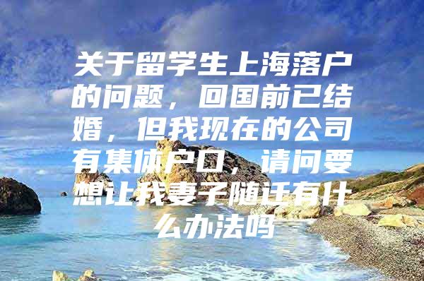 关于留学生上海落户的问题，回国前已结婚，但我现在的公司有集体户口，请问要想让我妻子随迁有什么办法吗