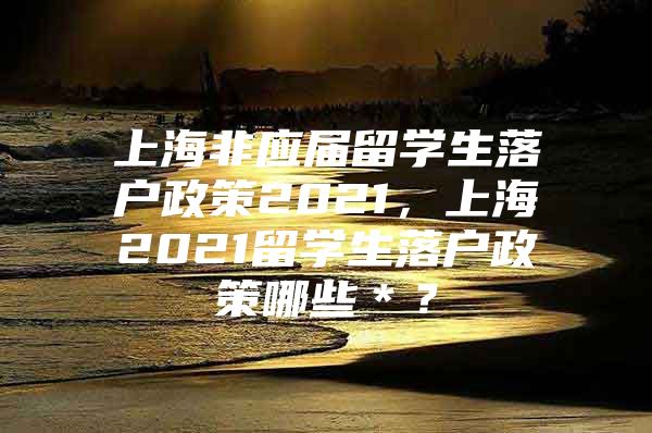 上海非应届留学生落户政策2021，上海2021留学生落户政策哪些＊？