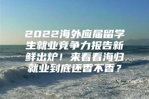 2022海外应届留学生就业竞争力报告新鲜出炉！来看看海归就业到底还香不香？