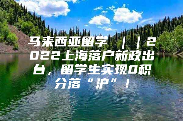 马来西亚留学 ｜｜2022上海落户新政出台，留学生实现0积分落“沪”！