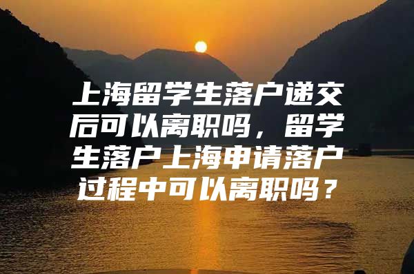 上海留学生落户递交后可以离职吗，留学生落户上海申请落户过程中可以离职吗？