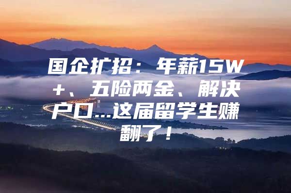 国企扩招：年薪15W+、五险两金、解决户口...这届留学生赚翻了！