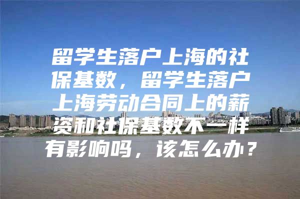 留学生落户上海的社保基数，留学生落户上海劳动合同上的薪资和社保基数不一样有影响吗，该怎么办？