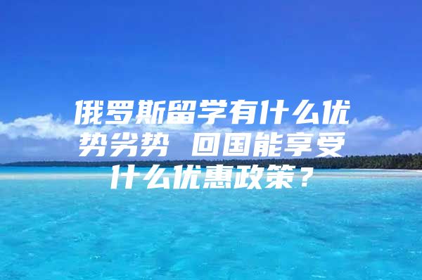 俄罗斯留学有什么优势劣势 回国能享受什么优惠政策？