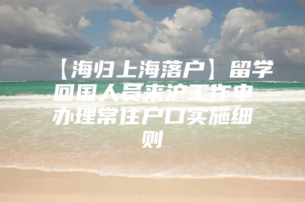 【海归上海落户】留学回国人员来沪工作申办理常住户口实施细则