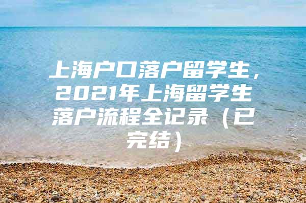 上海户口落户留学生，2021年上海留学生落户流程全记录（已完结）