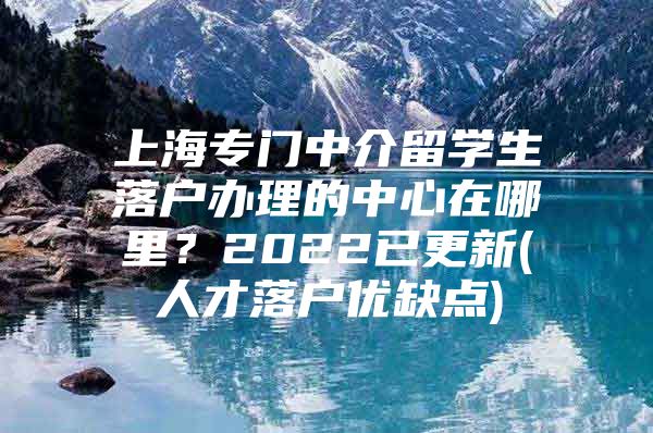 上海专门中介留学生落户办理的中心在哪里？2022已更新(人才落户优缺点)