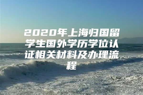 2020年上海归国留学生国外学历学位认证相关材料及办理流程