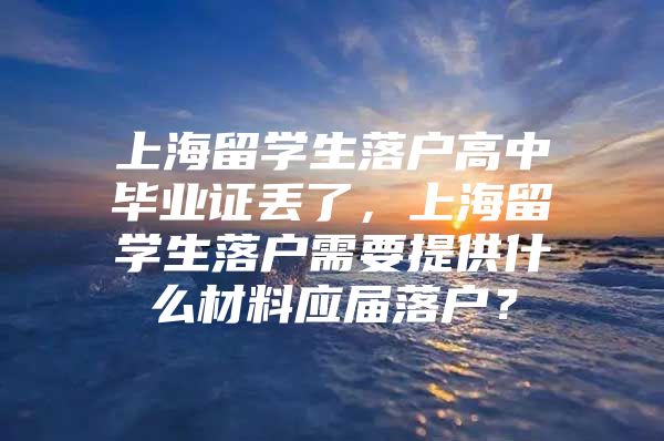 上海留学生落户高中毕业证丢了，上海留学生落户需要提供什么材料应届落户？