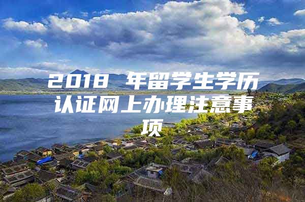 2018 年留学生学历认证网上办理注意事项