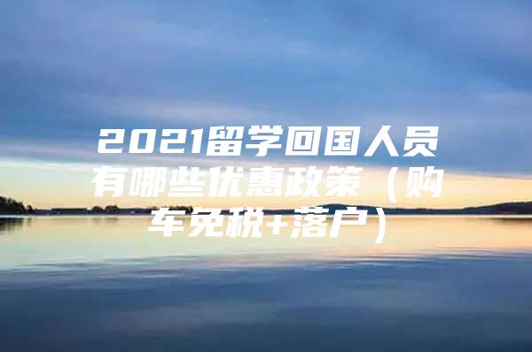 2021留学回国人员有哪些优惠政策（购车免税+落户）