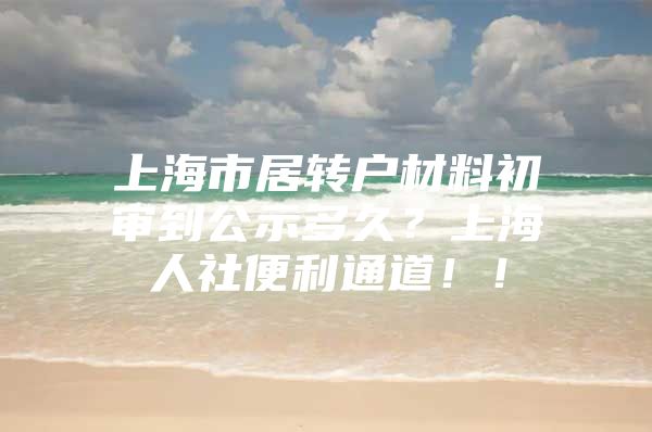 上海市居转户材料初审到公示多久？上海人社便利通道！！