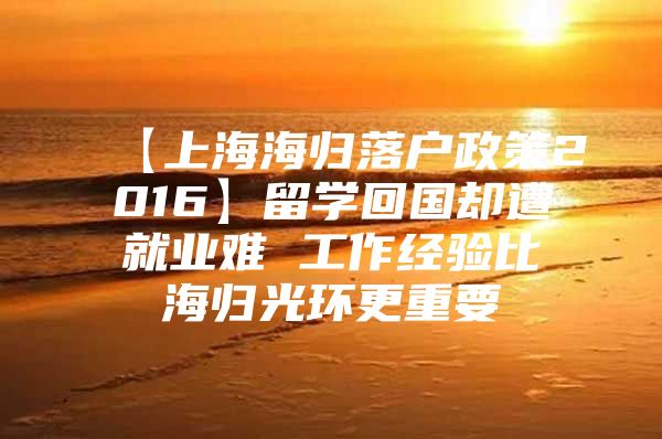 【上海海归落户政策2016】留学回国却遭就业难 工作经验比海归光环更重要