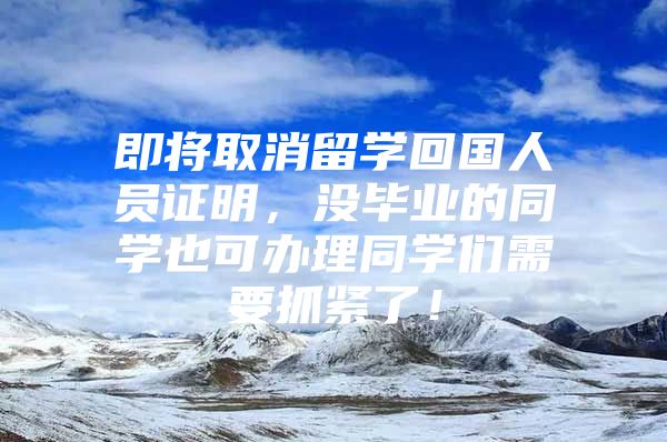 即将取消留学回国人员证明，没毕业的同学也可办理同学们需要抓紧了！