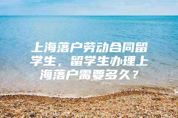 上海落户劳动合同留学生，留学生办理上海落户需要多久？