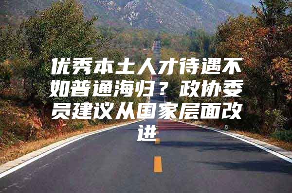 优秀本土人才待遇不如普通海归？政协委员建议从国家层面改进