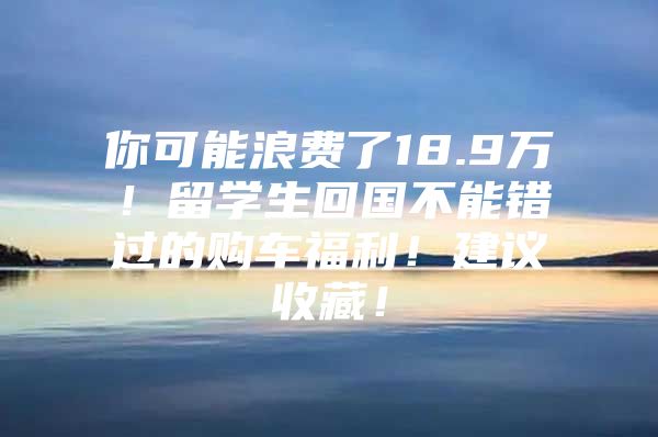 你可能浪费了18.9万！留学生回国不能错过的购车福利！建议收藏！