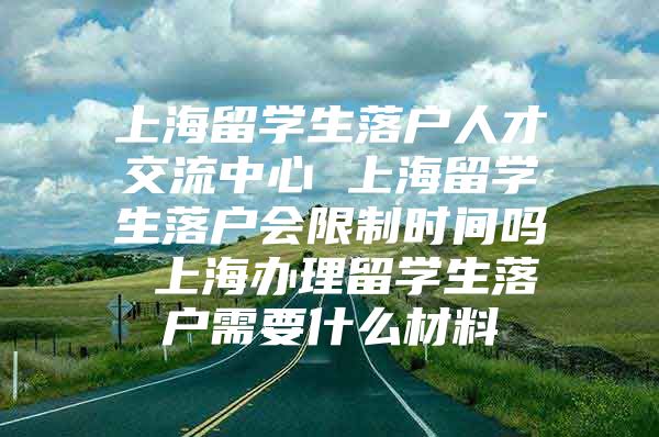 上海留学生落户人才交流中心 上海留学生落户会限制时间吗 上海办理留学生落户需要什么材料