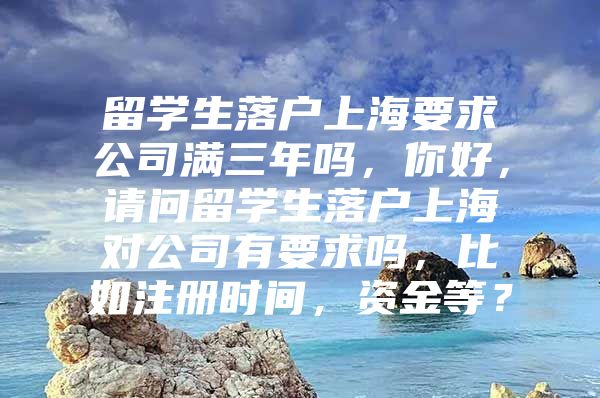 留学生落户上海要求公司满三年吗，你好，请问留学生落户上海对公司有要求吗，比如注册时间，资金等？