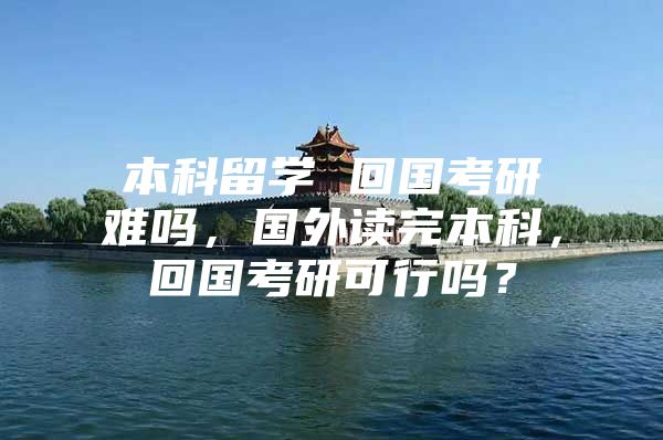 本科留学 回国考研难吗，国外读完本科，回国考研可行吗？