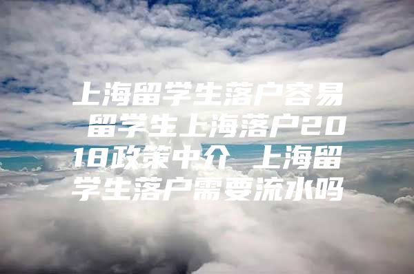 上海留学生落户容易 留学生上海落户2018政策中介 上海留学生落户需要流水吗