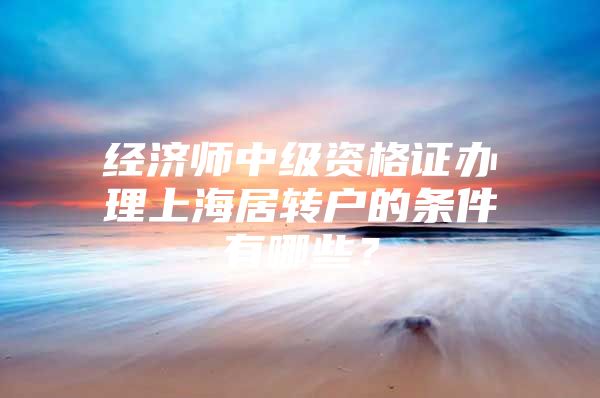 经济师中级资格证办理上海居转户的条件有哪些？