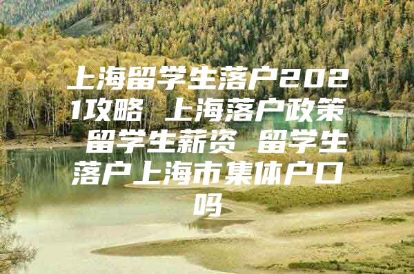 上海留学生落户2021攻略 上海落户政策 留学生薪资 留学生落户上海市集体户口吗