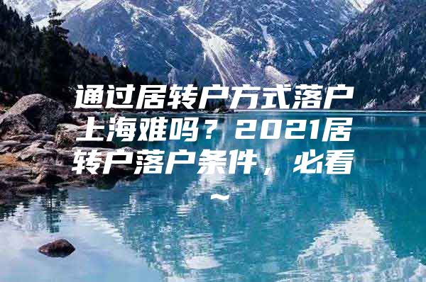 通过居转户方式落户上海难吗？2021居转户落户条件，必看～