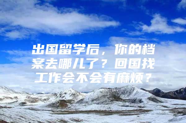 出国留学后，你的档案去哪儿了？回国找工作会不会有麻烦？