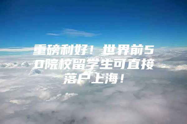 重磅利好！世界前50院校留学生可直接落户上海！