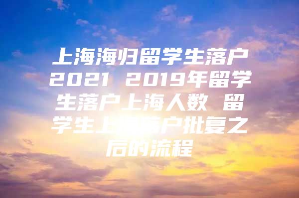 上海海归留学生落户2021 2019年留学生落户上海人数 留学生上海落户批复之后的流程