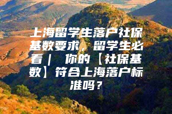 上海留学生落户社保基数要求，留学生必看｜ 你的【社保基数】符合上海落户标准吗？