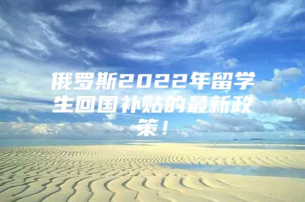 俄罗斯2022年留学生回国补贴的最新政策！