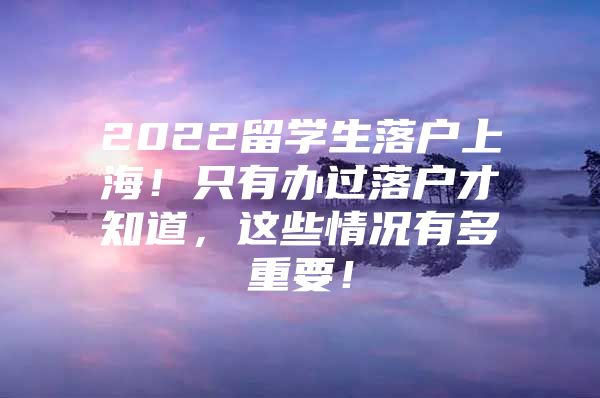 2022留学生落户上海！只有办过落户才知道，这些情况有多重要！