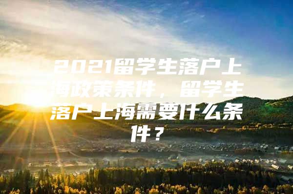 2021留学生落户上海政策条件，留学生落户上海需要什么条件？