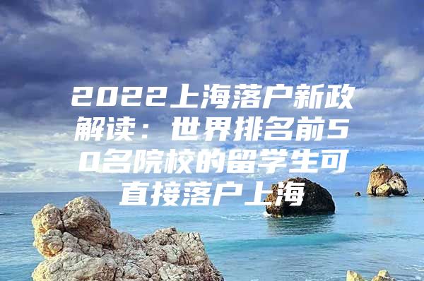 2022上海落户新政解读：世界排名前50名院校的留学生可直接落户上海