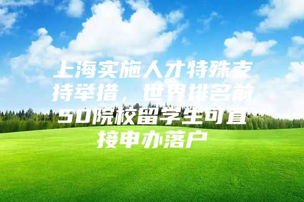 上海实施人才特殊支持举措，世界排名前50院校留学生可直接申办落户