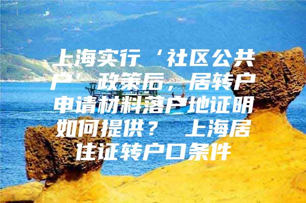 上海实行‘社区公共户’政策后，居转户申请材料落户地证明如何提供？ 上海居住证转户口条件