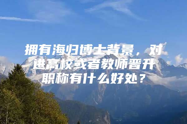 拥有海归博士背景，对进高校或者教师晋升职称有什么好处？