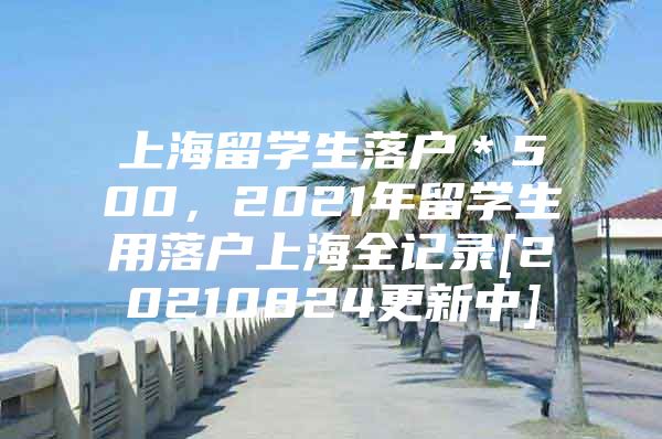 上海留学生落户＊500，2021年留学生用落户上海全记录[20210824更新中]