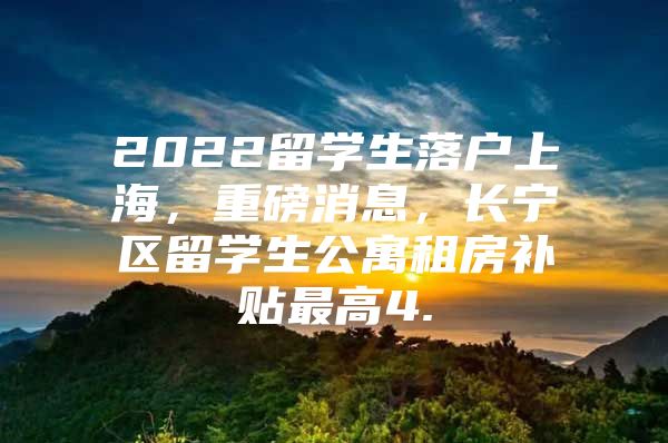 2022留学生落户上海，重磅消息，长宁区留学生公寓租房补贴最高4.