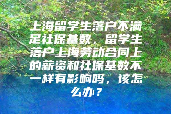 上海留学生落户不满足社保基数，留学生落户上海劳动合同上的薪资和社保基数不一样有影响吗，该怎么办？