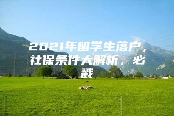 2021年留学生落户，社保条件大解析，必戳