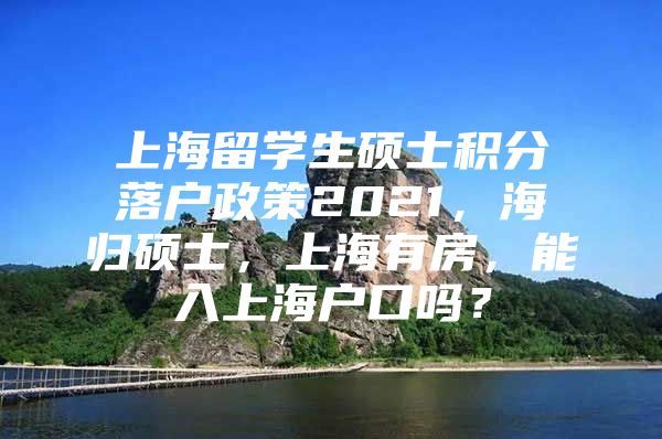 上海留学生硕士积分落户政策2021，海归硕士，上海有房，能入上海户口吗？