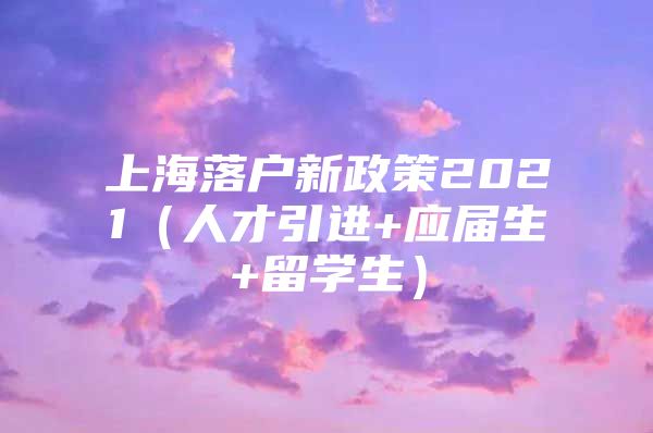 上海落户新政策2021（人才引进+应届生+留学生）