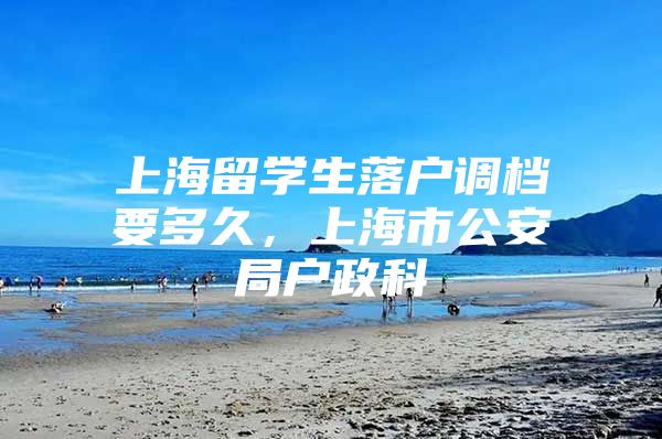 上海留学生落户调档要多久，上海市公安局户政科