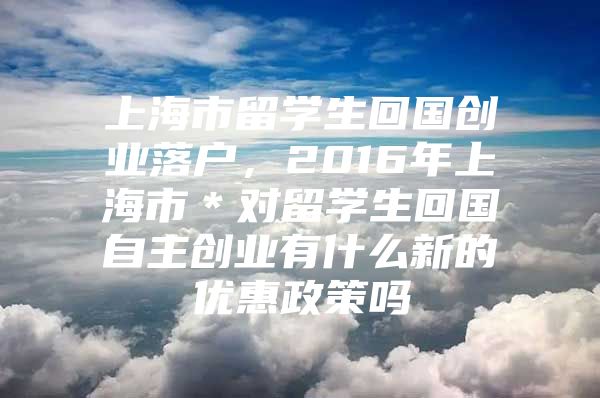 上海市留学生回国创业落户，2016年上海市＊对留学生回国自主创业有什么新的优惠政策吗