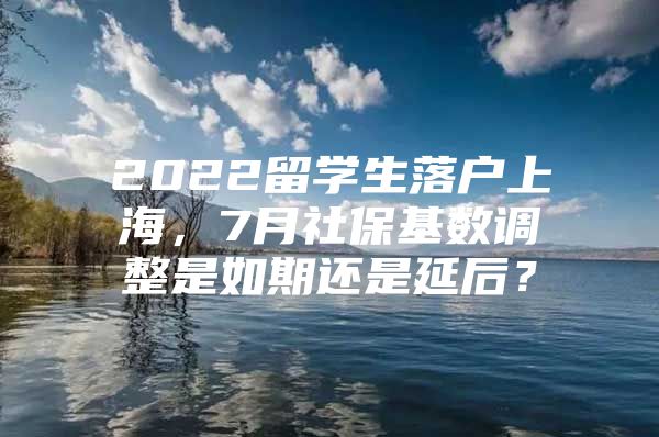 2022留学生落户上海，7月社保基数调整是如期还是延后？