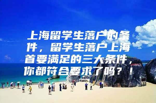 上海留学生落户的条件，留学生落户上海首要满足的三大条件，你都符合要求了吗？！