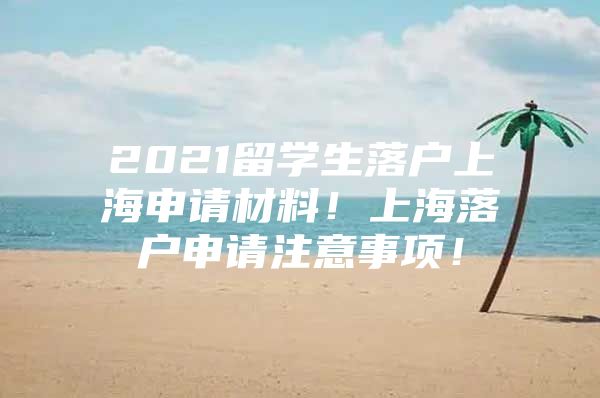 2021留学生落户上海申请材料！上海落户申请注意事项！